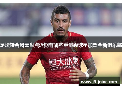 足坛转会风云盘点近期有哪些重量级球星加盟全新俱乐部