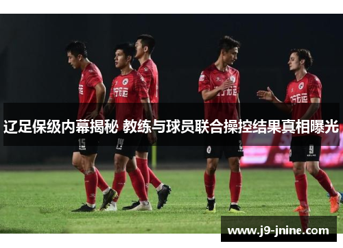 辽足保级内幕揭秘 教练与球员联合操控结果真相曝光 辽足保级内幕揭秘 教练与球员联合操控结果真相曝光
