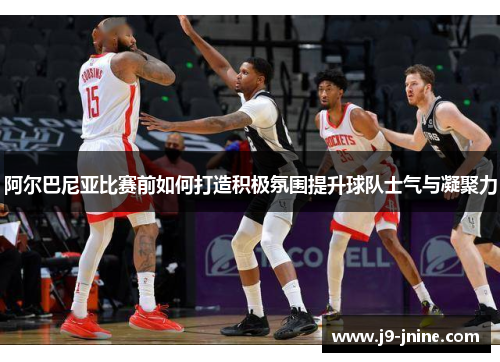阿尔巴尼亚比赛前如何打造积极氛围提升球队士气与凝聚力