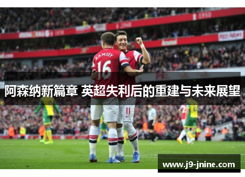 阿森纳新篇章 英超失利后的重建与未来展望 阿森纳新篇章 英超失利后的重建与未来展望