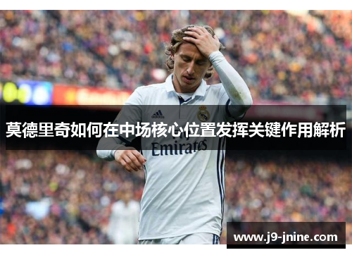 莫德里奇如何在中场核心位置发挥关键作用解析