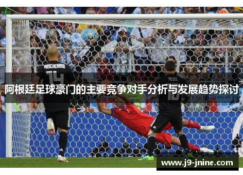 阿根廷足球豪门的主要竞争对手分析与发展趋势探讨