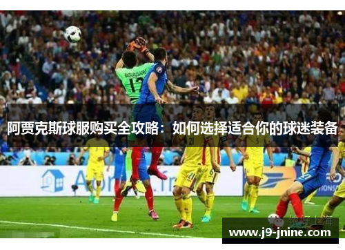 阿贾克斯球服购买全攻略：如何选择适合你的球迷装备