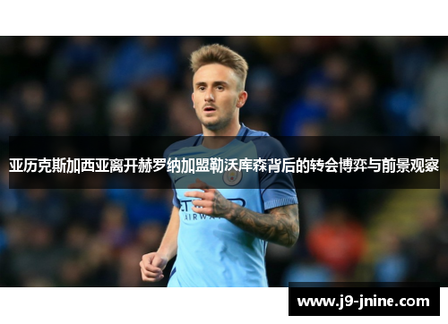 亚历克斯加西亚离开赫罗纳加盟勒沃库森背后的转会博弈与前景观察