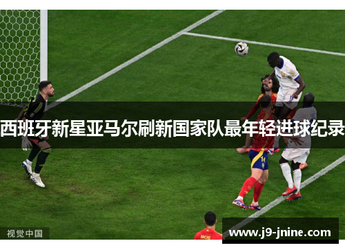 西班牙新星亚马尔刷新国家队最年轻进球纪录 西班牙新星亚马尔刷新国家队最年轻进球纪录