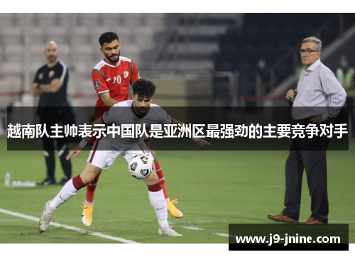 越南队主帅表示中国队是亚洲区最强劲的主要竞争对手 越南队主帅表示中国队是亚洲区最强劲的主要竞争对手