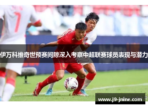 伊万科维奇世预赛间隙深入考察中超联赛球员表现与潜力