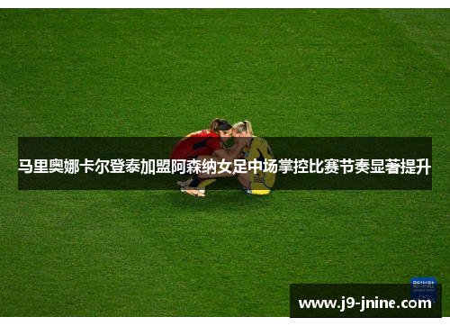 马里奥娜卡尔登泰加盟阿森纳女足中场掌控比赛节奏显著提升