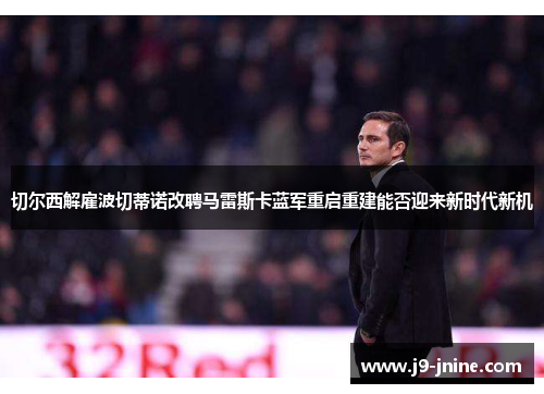切尔西解雇波切蒂诺改聘马雷斯卡蓝军重启重建能否迎来新时代新机 切尔西解雇波切蒂诺改聘马雷斯卡蓝军重启重建能否迎来新时代新机